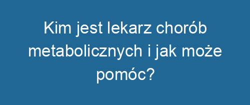 Kim jest lekarz chorób metabolicznych i jak może pomóc?