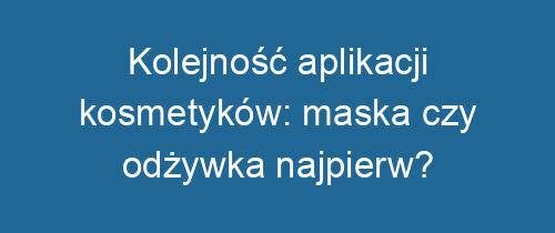 Kolejność aplikacji kosmetyków: maska czy odżywka najpierw?