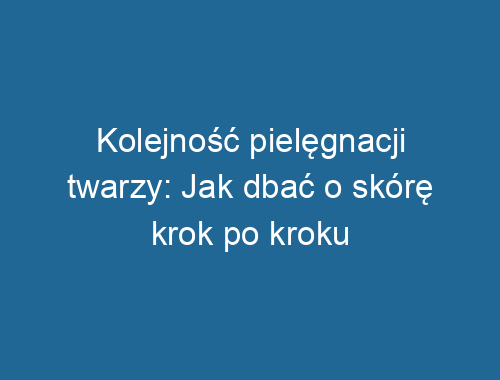 Kolejność pielęgnacji twarzy: Jak dbać o skórę krok po kroku
