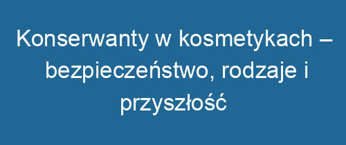 Konserwanty w kosmetykach – bezpieczeństwo, rodzaje i przyszłość