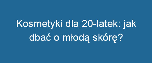 Kosmetyki dla 20-latek: jak dbać o młodą skórę?