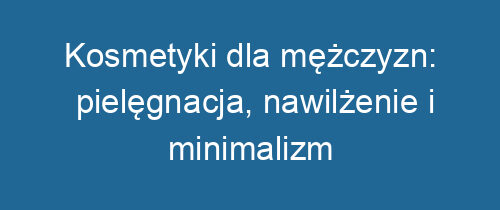 Kosmetyki dla mężczyzn: pielęgnacja, nawilżenie i minimalizm