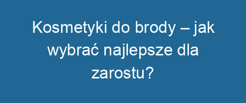 Kosmetyki do brody – jak wybrać najlepsze dla zarostu?