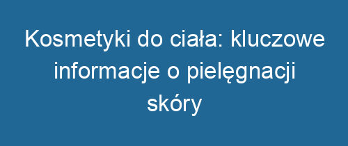 Kosmetyki do ciała: kluczowe informacje o pielęgnacji skóry