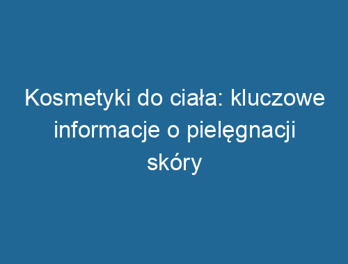 Kosmetyki do ciała: kluczowe informacje o pielęgnacji skóry