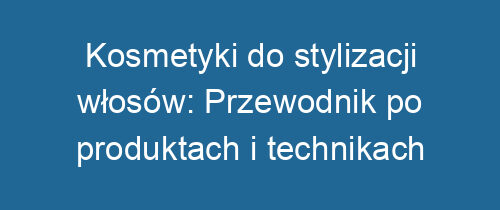 Kosmetyki do stylizacji włosów: Przewodnik po produktach i technikach