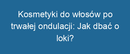 Kosmetyki do włosów po trwałej ondulacji: Jak dbać o loki?