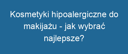 Kosmetyki hipoalergiczne do makijażu – jak wybrać najlepsze?