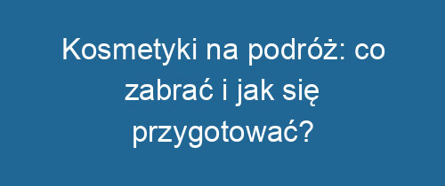 Kosmetyki na podróż: co zabrać i jak się przygotować?