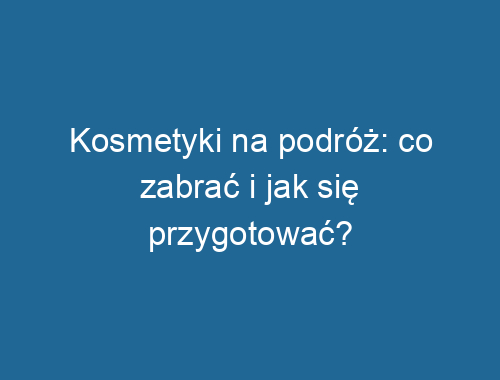 Kosmetyki na podróż: co zabrać i jak się przygotować?