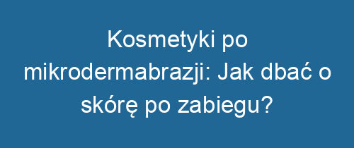 Kosmetyki po mikrodermabrazji: Jak dbać o skórę po zabiegu?