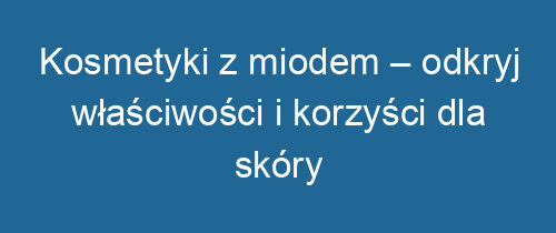 Kosmetyki z miodem – odkryj właściwości i korzyści dla skóry