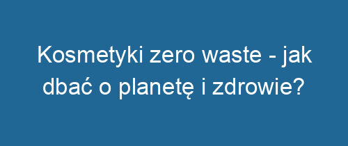 Kosmetyki zero waste – jak dbać o planetę i zdrowie?