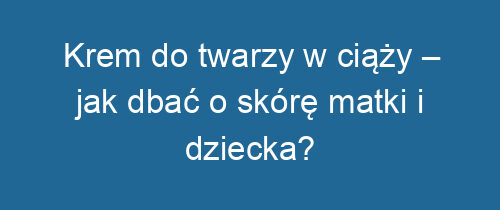 Krem do twarzy w ciąży – jak dbać o skórę matki i dziecka?