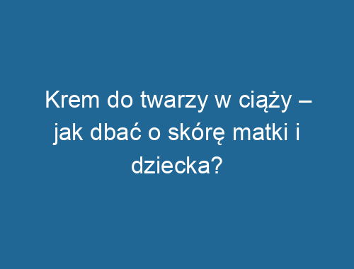 Krem do twarzy w ciąży – jak dbać o skórę matki i dziecka?