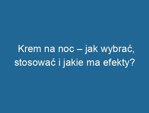 Krem na noc – jak wybrać, stosować i jakie ma efekty?