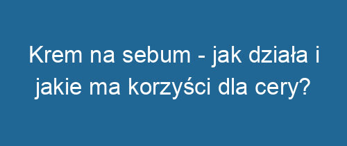 Krem na sebum – jak działa i jakie ma korzyści dla cery?