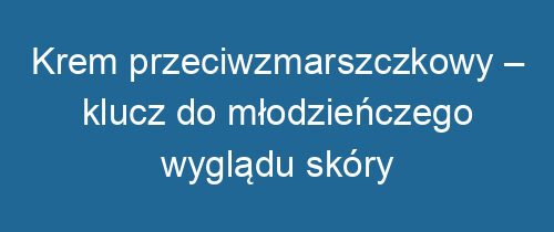 Krem przeciwzmarszczkowy – klucz do młodzieńczego wyglądu skóry