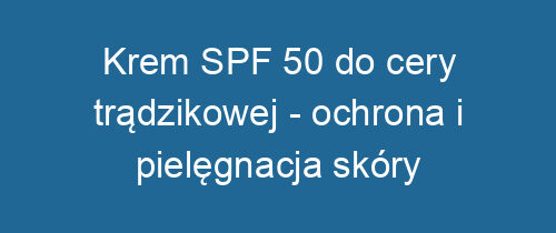 Krem SPF 50 do cery trądzikowej – ochrona i pielęgnacja skóry