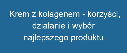 Krem z kolagenem – korzyści, działanie i wybór najlepszego produktu