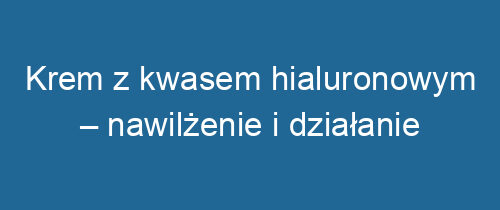 Krem z kwasem hialuronowym – nawilżenie i działanie przeciwstarzeniowe