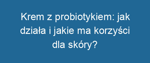 Krem z probiotykiem: jak działa i jakie ma korzyści dla skóry?