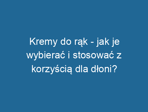 Kremy do rąk – jak je wybierać i stosować z korzyścią dla dłoni?