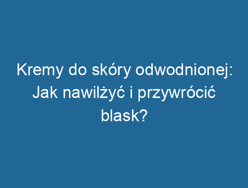 Kremy do skóry odwodnionej: Jak nawilżyć i przywrócić blask?