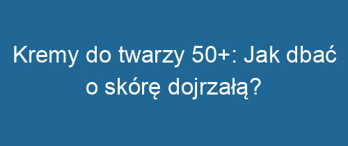 Kremy do twarzy 50+: Jak dbać o skórę dojrzałą?