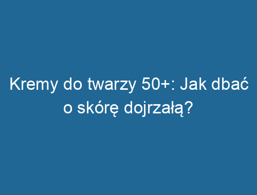 Kremy do twarzy 50+: Jak dbać o skórę dojrzałą?