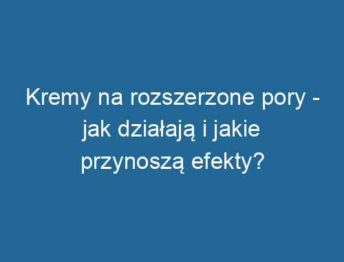 Kremy na rozszerzone pory – jak działają i jakie przynoszą efekty?