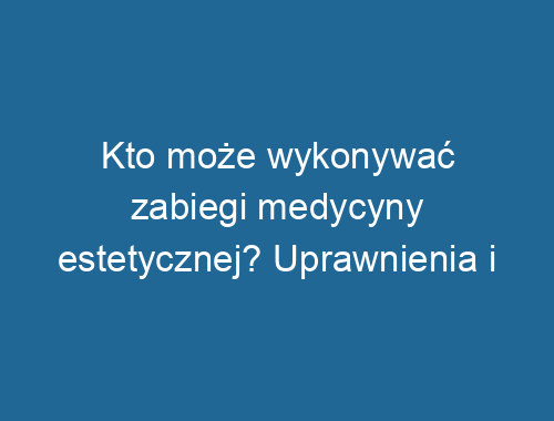 Kto może wykonywać zabiegi medycyny estetycznej? Uprawnienia i regulacje