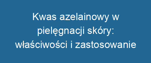 Kwas azelainowy w pielęgnacji skóry: właściwości i zastosowanie