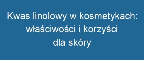 Kwas linolowy w kosmetykach: właściwości i korzyści dla skóry