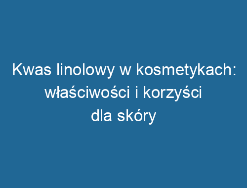 Kwas linolowy w kosmetykach: właściwości i korzyści dla skóry