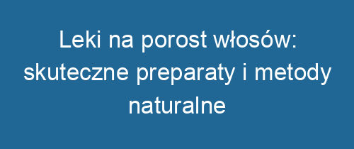 Leki na porost włosów: skuteczne preparaty i metody naturalne