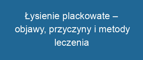 Łysienie plackowate – objawy, przyczyny i metody leczenia