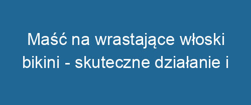 Maść na wrastające włoski bikini – skuteczne działanie i pielęgnacja