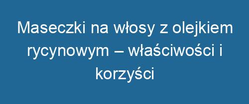 Maseczki na włosy z olejkiem rycynowym – właściwości i korzyści