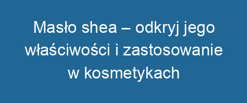 Masło shea – odkryj jego właściwości i zastosowanie w kosmetykach