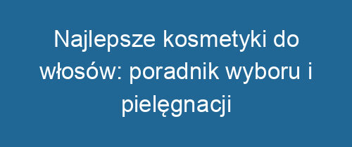 Najlepsze kosmetyki do włosów: poradnik wyboru i pielęgnacji