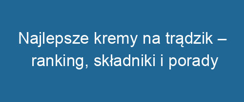 Najlepsze kremy na trądzik – ranking, składniki i porady pielęgnacyjne