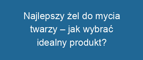 Najlepszy żel do mycia twarzy – jak wybrać idealny produkt?