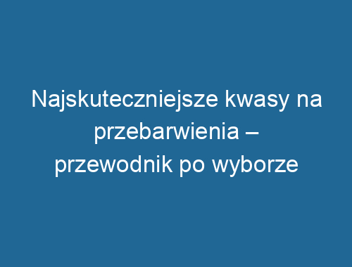 Najskuteczniejsze kwasy na przebarwienia – przewodnik po wyborze
