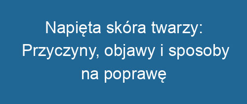 Napięta skóra twarzy: Przyczyny, objawy i sposoby na poprawę