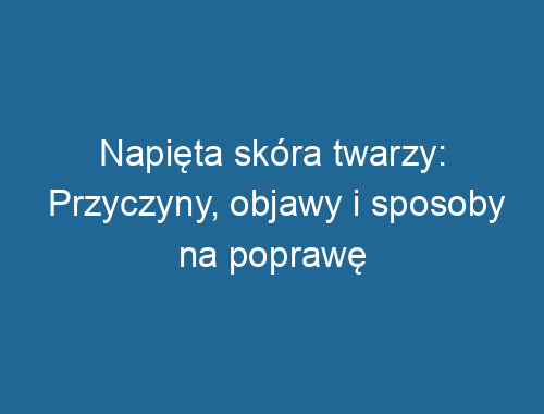 Napięta skóra twarzy: Przyczyny, objawy i sposoby na poprawę