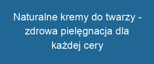 Naturalne kremy do twarzy – zdrowa pielęgnacja dla każdej cery