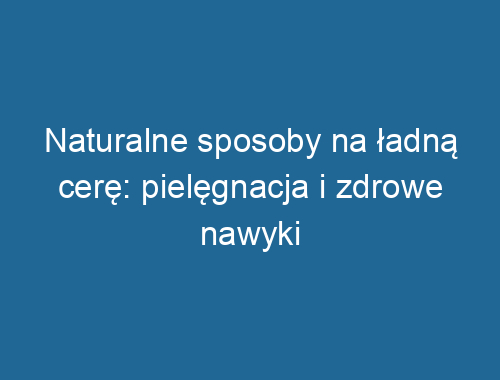 Naturalne sposoby na ładną cerę: pielęgnacja i zdrowe nawyki