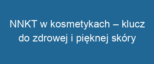 NNKT w kosmetykach – klucz do zdrowej i pięknej skóry