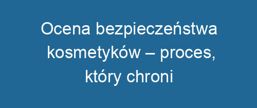 Ocena bezpieczeństwa kosmetyków – proces, który chroni konsumentów